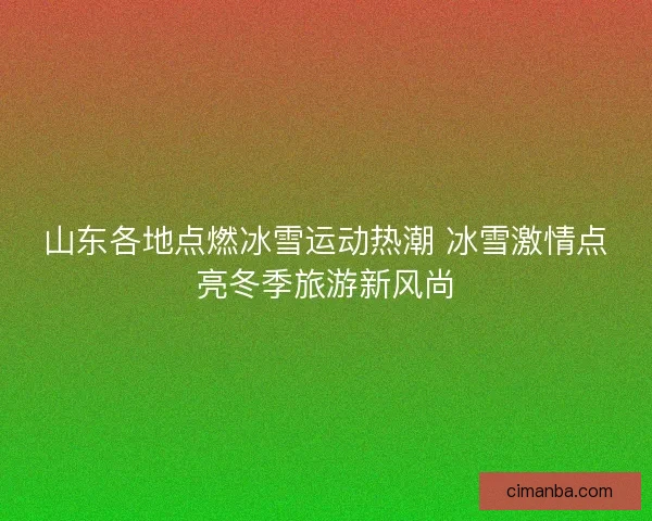 山东各地点燃冰雪运动热潮 冰雪激情点亮冬季旅游新风尚