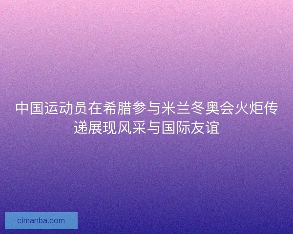中国运动员在希腊参与米兰冬奥会火炬传递展现风采与国际友谊