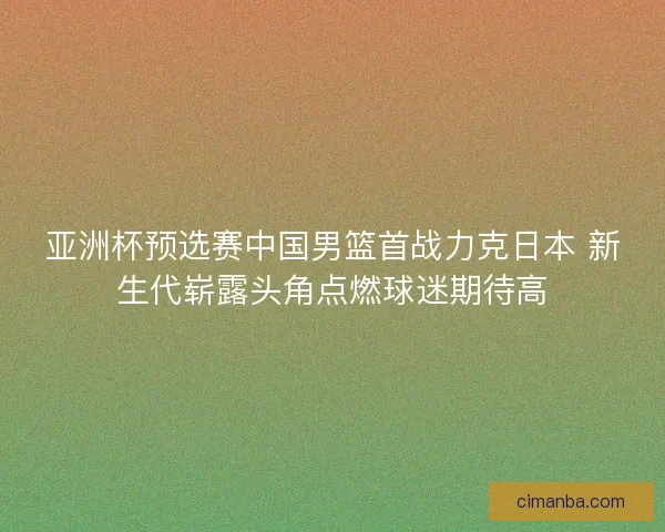 亚洲杯预选赛中国男篮首战力克日本 新生代崭露头角点燃球迷期待高