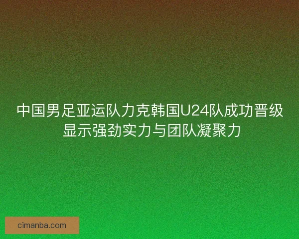 中国男足亚运队力克韩国U24队成功晋级 显示强劲实力与团队凝聚力