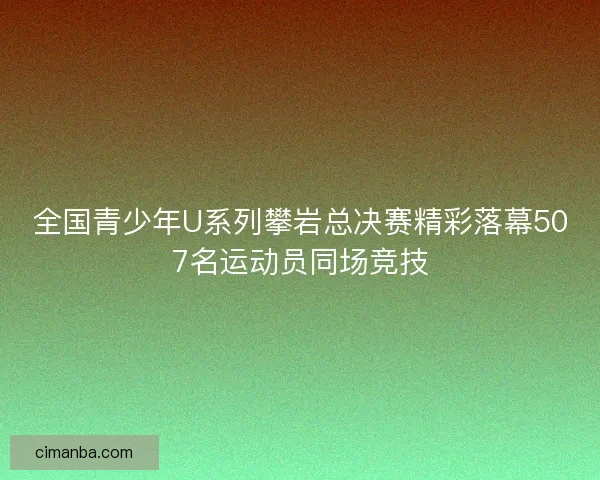全国青少年U系列攀岩总决赛精彩落幕507名运动员同场竞技
