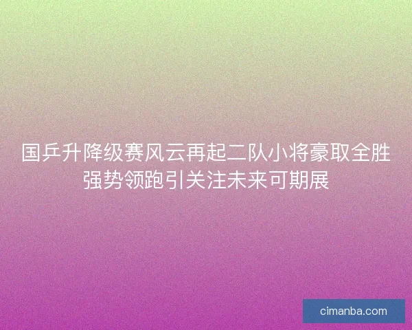 国乒升降级赛风云再起二队小将豪取全胜强势领跑引关注未来可期展