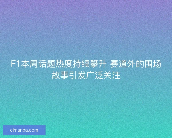 F1本周话题热度持续攀升 赛道外的围场故事引发广泛关注
