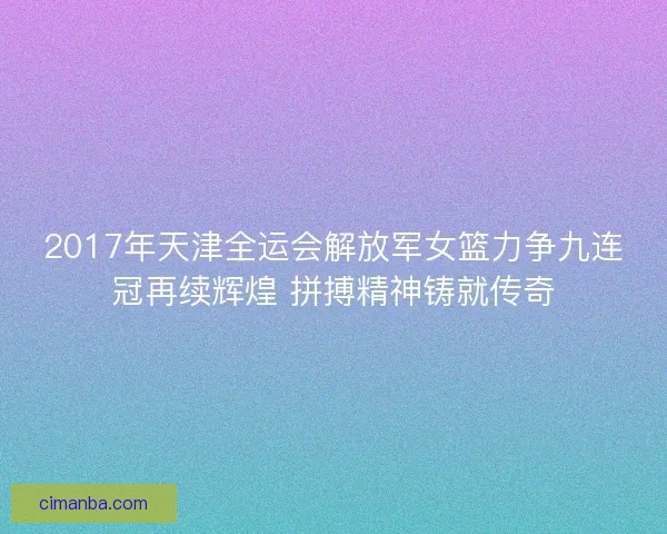 2017年天津全运会解放军女篮力争九连冠再续辉煌 拼搏精神铸就传奇