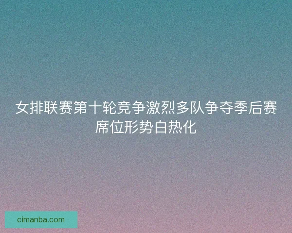 女排联赛第十轮竞争激烈多队争夺季后赛席位形势白热化