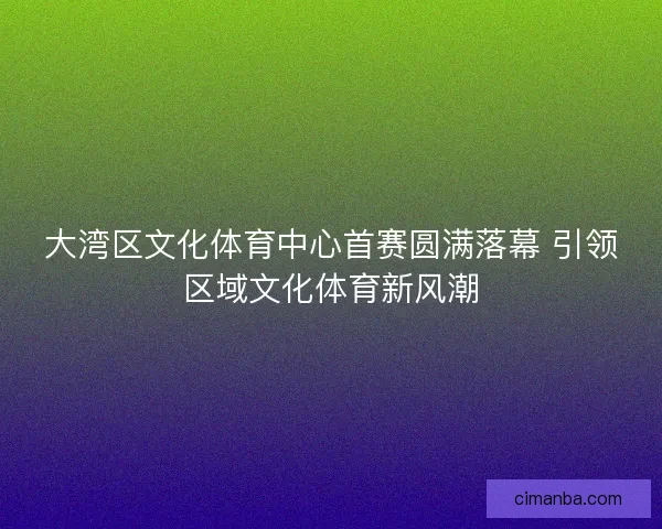 大湾区文化体育中心首赛圆满落幕 引领区域文化体育新风潮